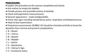 PROCEDURE:-
● Explain the procedure to the woman completely and clearly.
● Ask mother to empty the bladder.
● Provide privacy and assemble articles at bedside.
● Check anthropometric measurements.
● General appearance – Looks dull/good/fair.
● Check vital signs including temperature, pulse, respiration and blood pressure.
● Head to foot examination.
● Postpartum assessments:BUBBLE HE should be checked carefully to know the
deviation from normal and prevent complications.
✓ B – Breast
✓ U – Uterus
✓ B – Bowels
✓ B – Bladder
✓ L – Lochia
✓ E – Episiotomy
✓ H – Homan’s Sign
✓ E – Emotional status
 
