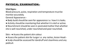 PHYSICAL EXAMINATION:-
Vital Signs:-
Blood pressure, pulse, respiration and temperature must be
monitor accurately.
General Appearance:-
● Body build should be seen for appearance i.e. how it is looks.
● Activity should be monitoring that whether it is dull or active.
● Nourishment should be seen in postnatalmother that whether
she is well nourished, under nourished and poor nourished.
Skin:- ● Assess the patient skin colour.
● Assess the patient skin for turgor i.e. any rashes, lesion Head:-
● Scalp should be assessed for dandruff and cleanliness and any
pediculi.
 