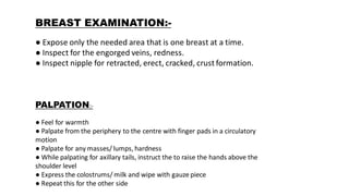BREAST EXAMINATION:-
● Expose only the needed area that is one breast at a time.
● Inspect for the engorged veins, redness.
● Inspect nipple for retracted, erect, cracked, crust formation.
PALPATION:-
● Feel for warmth
● Palpate from the periphery to the centre with finger pads in a circulatory
motion
● Palpate for any masses/ lumps, hardness
● While palpating for axillary tails, instruct the to raise the hands above the
shoulder level
● Express the colostrums/ milk and wipe with gauze piece
● Repeat this for the other side
 