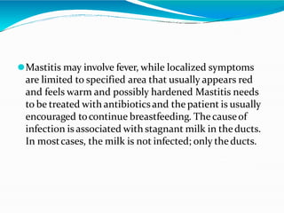 ⚫Mastitis may involve fever, while localized symptoms
are limited to specified area that usually appears red
and feels warm and possibly hardened Mastitis needs
to be treated with antibioticsand the patient is usually
encouraged tocontinue breastfeeding. The causeof
infection is associated with stagnant milk in theducts.
In mostcases, the milk is not infected; only theducts.
 