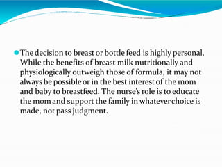 ⚫Thedecision to breastor bottle feed is highly personal.
While the benefits of breast milk nutritionally and
physiologically outweigh those of formula, it may not
always be possibleor in the best interestof the mom
and baby to breastfeed. The nurse’s role is to educate
the mom and support the family in whateverchoice is
made, not pass judgment.
 