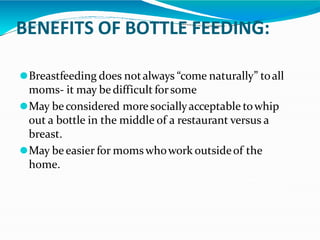 BENEFITS OF BOTTLE FEEDING:
⚫Breastfeeding does notalways “come naturally” toall
moms- it may bedifficult forsome
⚫May beconsidered more sociallyacceptable towhip
out a bottle in the middle of a restaurant versus a
breast.
⚫May beeasier for momswhowork outsideof the
home.
 