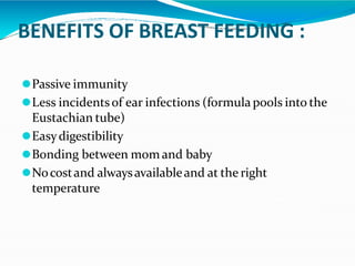BENEFITS OF BREAST FEEDING :
⚫Passive immunity
⚫Less incidentsof ear infections (formulapools into the
Eustachian tube)
⚫Easydigestibility
⚫Bonding between mom and baby
⚫Nocostand alwaysavailableand at the right
temperature
 