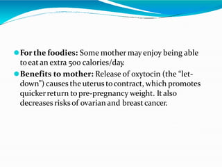 ⚫Forthe foodies: Some mother mayenjoy being able
toeatan extra 500 calories/day.
⚫Benefits to mother: Release of oxytocin (the “let-
down”) causes the uterus tocontract, which promotes
quickerreturn to pre-pregnancy weight. Italso
decreases risksof ovarian and breastcancer.
 