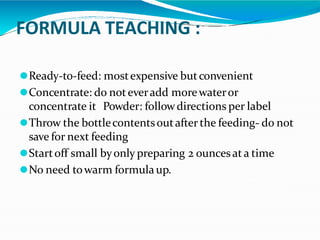 FORMULA TEACHING :
⚫Ready-to-feed: mostexpensive butconvenient
⚫Concentrate: do noteveradd morewateror
concentrate it Powder: followdirections per label
⚫Throw the bottlecontentsoutafter the feeding- do not
save for next feeding
⚫Startoff small byonly preparing 2 ouncesata time
⚫No need towarm formulaup.
 