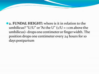 ⚫2. FUNDAL HEIGHT: where is it in relation to the
umbilicus? “U/U” or “At the U” (1/U = 1 cm above the
umbilicus)- drops onecentimeteror fingerwidth. The
position drops one centimeter every 24 hours for 10
days postpartum
 
