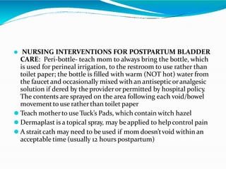 ⚫ NURSING INTERVENTIONS FOR POSTPARTUM BLADDER
CARE: Peri-bottle- teach mom to always bring the bottle, which
is used for perineal irrigation, to the restroom to use rather than
toilet paper; the bottle is filled with warm (NOT hot) water from
the faucetand occasionally mixed with an antisepticoranalgesic
solution if dered by the providerorpermitted by hospital policy
.
The contents are sprayed on the area following each void/bowel
movementto use ratherthan toilet paper
⚫ Teach motherto use Tuck’s Pads, which contain witch hazel
⚫ Dermaplast is a topical spray, may beapplied to helpcontrol pain
⚫ A straitcath may need to be used if mom doesn’tvoid within an
acceptable time (usually 12 hours postpartum)
 