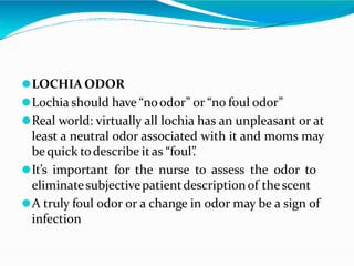 ⚫LOCHIA ODOR
⚫Lochia should have “noodor” or “no foul odor”
⚫Real world: virtually all lochia has an unpleasant or at
least a neutral odor associated with it and moms may
be quick todescribe itas “foul”
.
⚫It’s important for the nurse to assess the odor to
eliminatesubjectivepatientdescriptionof the scent
⚫A truly foul odor or a change in odor may be a sign of
infection
 