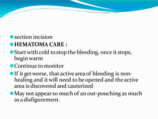 ⚫section incision
⚫HEMATOMA CARE :
⚫Startwith cold tostop the bleeding, once it stops,
begin warm
⚫Continue to monitor
⚫If itgetworse, thatactivearea of bleeding is non-
healing and itwill need to beopened and theactive
area is discovered and cauterized
⚫May notappearso much of an out-pouching as much
as a disfigurement.
 