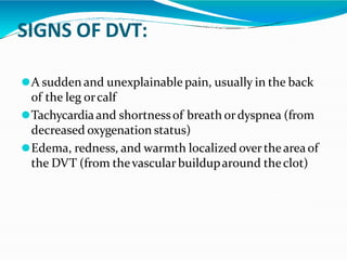 SIGNS OF DVT:
⚫A sudden and unexplainable pain, usually in the back
of the leg orcalf
⚫Tachycardiaand shortnessof breath ordyspnea (from
decreased oxygenation status)
⚫Edema, redness, and warmth localized overthearea of
the DVT (from thevascular builduparound theclot)
 