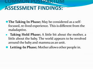 COMMON POSTPARTUM
ASSESSMENT FINDINGS:
⚫The Taking In Phase; May be considered as a self-
focused, re-lived experience. This is different from the
maladaptive.
⚫ Taking Hold Phase; A little bit about the mother, a
little about the baby. The world appears to be revolved
around the babyand mammaas an unit.
⚫ Letting-In Phase; Motherallowsotherpeople in.
 