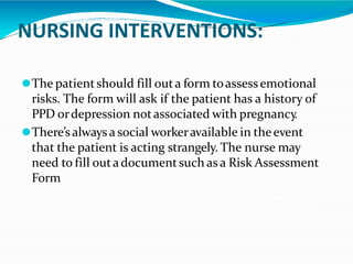 NURSING INTERVENTIONS:
⚫The patientshould fill outa form toassess emotional
risks. The form will ask if the patient has a history of
PPD ordepression notassociated with pregnancy.
⚫There’salways a social workeravailable in theevent
that the patient is acting strangely. The nurse may
need to fill outadocumentsuch as a Risk Assessment
Form
 