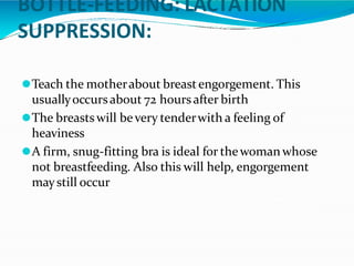 BOTTLE-FEEDING: LACTATION
SUPPRESSION:
⚫Teach the motherabout breastengorgement. This
usuallyoccursabout 72 hours after birth
⚫The breastswill bevery tenderwith a feeling of
heaviness
⚫A firm, snug-fitting bra is ideal for thewomanwhose
not breastfeeding. Also this will help, engorgement
maystill occur
 