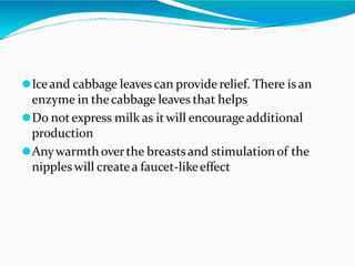 ⚫Iceand cabbage leavescan provide relief. There is an
enzyme in thecabbage leaves that helps
⚫Do notexpress milk as itwill encourageadditional
production
⚫Anywarmthoverthe breastsand stimulationof the
nipples will create a faucet-likeeffect
 