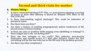 Second and third visits for mother
A. History Taking –
1. Is there continued bleeding P/V? This, i.e. post-partum bleeding occurring
24 hours or more after delivery, is known as ‘delayed’ PPH. Refer to the
PHC/CHC/DH
2. Is there foul-smelling vaginal discharge? This could be indicative of
puerperal sepsis
3. Has there been any fever?
4. Are there a history of swelling (engorgement) and/or tenderness of the
breast/issues in breast feeding
5. Is there any pain or problem while passing urine (dribbling or leaking)? Is
there fatigue and is she ‘not feeling well’?
6. Does she feel unhappy or cry easily? This indicates post-partum
depression, and usually occurs 4–7 days after delivery. Assure her that
everything will be fine and refer her to the MO only if the problem persists.
7. Are there any other complaints?
 