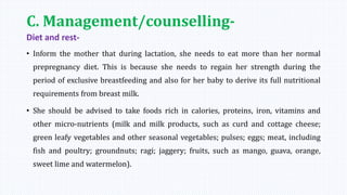 C. Management/counselling-
Diet and rest-
• Inform the mother that during lactation, she needs to eat more than her normal
prepregnancy diet. This is because she needs to regain her strength during the
period of exclusive breastfeeding and also for her baby to derive its full nutritional
requirements from breast milk.
• She should be advised to take foods rich in calories, proteins, iron, vitamins and
other micro-nutrients (milk and milk products, such as curd and cottage cheese;
green leafy vegetables and other seasonal vegetables; pulses; eggs; meat, including
fish and poultry; groundnuts; ragi; jaggery; fruits, such as mango, guava, orange,
sweet lime and watermelon).
 