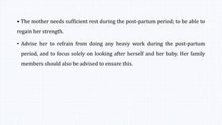 • The mother needs sufficient rest during the post-partum period; to be able to
regain her strength.
• Advise her to refrain from doing any heavy work during the post-partum
period, and to focus solely on looking after herself and her baby. Her family
members should also be advised to ensure this.
 