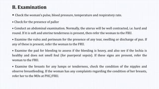 B. Examination
• Check the woman’s pulse, blood pressure, temperature and respiratory rate.
• Check for the presence of pallor
• Conduct an abdominal examination. Normally, the uterus will be well contracted, i.e. hard and
round. If it is soft and uterine tenderness is present, then refer the woman to the FRU.
• Examine the vulva and perineum for the presence of any tear, swelling or discharge of pus. If
any of these is present, refer the woman to the FRU.
• Examine the pad for bleeding to assess if the bleeding is heavy, and also see if the lochia is
healthy and does not smell foul (for puerperal sepsis). If these signs are present, refer the
woman to the FRU.
• Examine the breasts for any lumps or tenderness, check the condition of the nipples and
observe breastfeeding. If the woman has any complaints regarding the condition of her breasts,
refer her to the MOs at PHC/FRU.
 