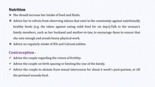 Nutrition
 She should increase her intake of food and fluids.
 Advise her to refrain from observing taboos that exist in the community against nutritionally
healthy foods (e.g. the taboo against eating solid food for six days).Talk to the woman’s
family members, such as her husband and mother-in-law, to encourage them to ensure that
she eats enough and avoids heavy physical work.
 Advice on regularly intake of IFA and Calcium tablets.
Contraception –
 Advise the couple regarding the return of fertility.
 Advise the couple on birth spacing or limiting the size of the family.
 Advice the couple to abstain from sexual intercourse for about 6 week’s post-partum, or till
the perineal wounds heal.
 
