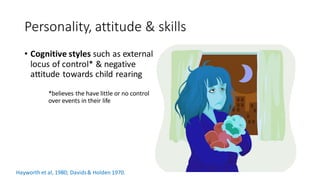 Personality, attitude & skills
• Cognitive styles such as external
locus of control* & negative
attitude towards child rearing
*believes the have little or no control
over events in their life
Hayworth et al, 1980; Davids& Holden 1970.
 