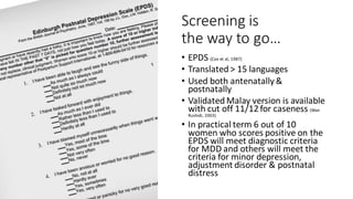 Screening is
the way to go…
• EPDS (Cox et al, 1987)
• Translated > 15 languages
• Used both antenatally&
postnatally
• Validated Malay version is available
with cut off 11/12for caseness (Wan
Rushidi, 2003)
• In practical term 6 out of 10
women who scores positive on the
EPDS will meet diagnostic criteria
for MDD and others will meet the
criteria for minor depression,
adjustment disorder & postnatal
distress
 