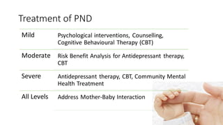 Treatment of PND
Mild Psychological interventions, Counselling,
Cognitive Behavioural Therapy (CBT)
Moderate Risk Benefit Analysis for Antidepressant therapy,
CBT
Severe Antidepressant therapy, CBT, Community Mental
Health Treatment
All Levels Address Mother-Baby Interaction
 
