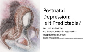 Postnatal
Depression:
Is it Predictable?
Dr. Umi Adzlin Silim
Consultation-LiaisonPsychiatrist
Hospital Kuala Lumpur
MD (UKM), MMED (PSYCH)(UKM),
Fellowship In Consultation-liaison Psychiatry & Women’s Mental Health (Melbourne)
 