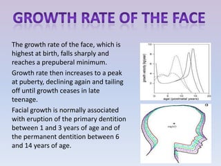 The growth rate of the face, which is
highest at birth, falls sharply and
reaches a prepuberal minimum.
Growth rate then increases to a peak
at puberty, declining again and tailing
off until growth ceases in late
teenage.
Facial growth is normally associated
with eruption of the primary dentition
between 1 and 3 years of age and of
the permanent dentition between 6
and 14 years of age.
 
