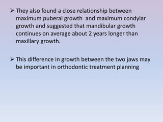  They also found a close relationship between
  maximum puberal growth and maximum condylar
  growth and suggested that mandibular growth
  continues on average about 2 years longer than
  maxillary growth.

 This difference in growth between the two jaws may
  be important in orthodontic treatment planning
 