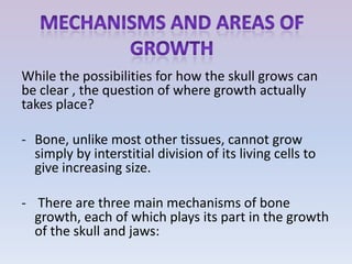 While the possibilities for how the skull grows can
be clear , the question of where growth actually
takes place?

- Bone, unlike most other tissues, cannot grow
  simply by interstitial division of its living cells to
  give increasing size.

- There are three main mechanisms of bone
  growth, each of which plays its part in the growth
  of the skull and jaws:
 
