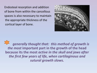 Endosteal resorption and addition
of bone from within the cancellous
spaces is also necessary to maintain
 the appropriate thickness of the
 cortical layer of bone.




    generally thought that: this method of growth is
 the most important part in the growth of the head
because its the most active in the skull and jaws after
  the first few years of life, when cartilaginous and
                 sutural growth slows.
 