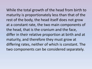 While the total growth of the head from birth to
maturity is proportionately less than that of the
rest of the body, the head itself does not grow
at a constant rate, the two main components of
the head, that is the cranium and the face,
differ in their relative proportion at birth and at
maturity, and therefore they must grow at
differing rates, neither of which is constant. The
two components can be considered separately.
 