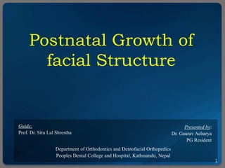 1
Postnatal Growth of
facial Structure
Guide:
Prof. Dr. Situ Lal Shrestha
Department of Orthodontics and Dentofacial Orthopedics
Peoples Dental College and Hospital, Kathmandu, Nepal
Presented by:
Dr. Gaurav Acharya
PG Resident
 