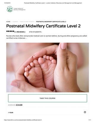 10/16/2018 Postnatal Midwifery Certificate Level 2 - London Institute of Business and Management and Management
https://www.libm.co.uk/course/postnatal-midwifery-certificate-level-2/ 1/11
HOME / COURSE / HEALTH AND FITNESS / POSTNATAL MIDWIFERY CERTIFICATE LEVEL 2
Postnatal Midwifery Certi cate Level 2
( 1 REVIEWS ) 470 STUDENTS
Nurses who look after and provide medical care to women before, during and after pregnancy are called
certi ed nurse midwives …

£14.00£309.00
1 YEAR
TAKE THIS COURSE
 
