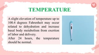 TEMPERATURE
A slight elevation of temperature up to
100.4 degrees Fahrenheit may occur
related to dehydration and increase
basal body metabolism from exertion
of labor and delivery.
After 24 hours, the temperature
should be normal.
 