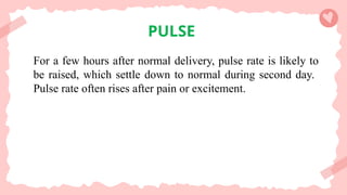 PULSE
For a few hours after normal delivery, pulse rate is likely to
be raised, which settle down to normal during second day.
Pulse rate often rises after pain or excitement.
 