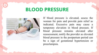 BLOOD PRESSURE
If blood pressure is elevated, assess the
woman for pain and provide pain relief as
indicated. Excessive pain may cause a
temporary elevation in blood pressure. If
blood pressure remains elevated after
reassessment, notify the provider as elevated
blood pressure in the postpartum period can
be a sign of gestational hypertension or
preeclampsia.
 