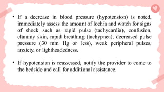 • If a decrease in blood pressure (hypotension) is noted,
immediately assess the amount of lochia and watch for signs
of shock such as rapid pulse (tachycardia), confusion,
clammy skin, rapid breathing (tachypnea), decreased pulse
pressure (30 mm Hg or less), weak peripheral pulses,
anxiety, or lightheadedness.
• If hypotension is reassessed, notify the provider to come to
the bedside and call for additional assistance.
 