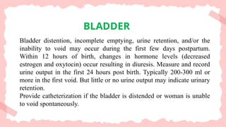 BLADDER
Bladder distention, incomplete emptying, urine retention, and/or the
inability to void may occur during the first few days postpartum.
Within 12 hours of birth, changes in hormone levels (decreased
estrogen and oxytocin) occur resulting in diuresis. Measure and record
urine output in the first 24 hours post birth. Typically 200-300 ml or
more in the first void. But little or no urine output may indicate urinary
retention.
Provide catheterization if the bladder is distended or woman is unable
to void spontaneously.
 