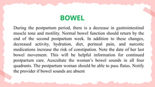 BOWEL
During the postpartum period, there is a decrease in gastrointestinal
muscle tone and motility. Normal bowel function should return by the
end of the second postpartum week. In addition to these changes,
decreased activity, hydration, diet, perineal pain, and narcotic
medications increase the risk of constipation. Note the date of her last
bowel movement. This will be helpful information for continued
postpartum care. Auscultate the woman’s bowel sounds in all four
quadrants. The postpartum woman should be able to pass flatus. Notify
the provider if bowel sounds are absent
 