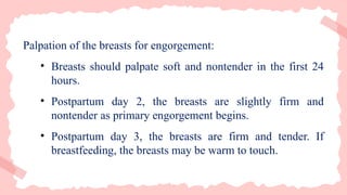 Palpation of the breasts for engorgement:
• Breasts should palpate soft and nontender in the first 24
hours.
• Postpartum day 2, the breasts are slightly firm and
nontender as primary engorgement begins.
• Postpartum day 3, the breasts are firm and tender. If
breastfeeding, the breasts may be warm to touch.
 