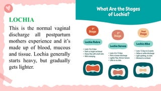 LOCHIA
This is the normal vaginal
discharge all postpartum
mothers experience and it’s
made up of blood, mucous
and tissue. Lochia generally
starts heavy, but gradually
gets lighter.
 