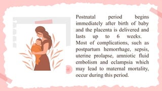 Postnatal period begins
immediately after birth of baby
and the placenta is delivered and
lasts up to 6 weeks.
Most of complications, such as
postpartum hemorrhage, sepsis,
uterine prolapse, amniotic fluid
embolism and eclampsia which
may lead to maternal mortality,
occur during this period.
 