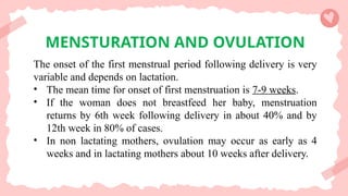 MENSTURATION AND OVULATION
The onset of the first menstrual period following delivery is very
variable and depends on lactation.
• The mean time for onset of first menstruation is 7-9 weeks.
• If the woman does not breastfeed her baby, menstruation
returns by 6th week following delivery in about 40% and by
12th week in 80% of cases.
• In non lactating mothers, ovulation may occur as early as 4
weeks and in lactating mothers about 10 weeks after delivery.
 