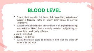 Assess blood loss after 1-2 hours of delivery. Early detection of
excessive bleeding helps in timely intervention to prevent
severe PPH.
• Accurate visual estimation of blood loss is an important nursing
responsibility. Blood loss is usually described subjectively as
scant, light, moderately or heavy.
a. scant = 23-30 ml
b. Heavy = 80-100 ml
• Assess blood loss every 15 minutes in first hour and every 30
minutes in 2nd hour.
BLOOD LEVEL
 