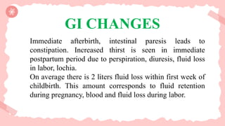 GI CHANGES
Immediate afterbirth, intestinal paresis leads to
constipation. Increased thirst is seen in immediate
postpartum period due to perspiration, diuresis, fluid loss
in labor, lochia.
On average there is 2 liters fluid loss within first week of
childbirth. This amount corresponds to fluid retention
during pregnancy, blood and fluid loss during labor.
 