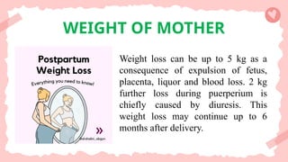 WEIGHT OF MOTHER
Weight loss can be up to 5 kg as a
consequence of expulsion of fetus,
placenta, liquor and blood loss. 2 kg
further loss during puerperium is
chiefly caused by diuresis. This
weight loss may continue up to 6
months after delivery.
 