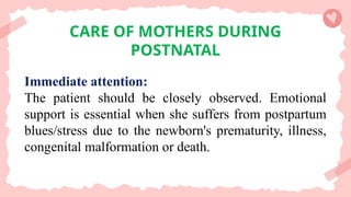 CARE OF MOTHERS DURING
POSTNATAL
Immediate attention:
The patient should be closely observed. Emotional
support is essential when she suffers from postpartum
blues/stress due to the newborn's prematurity, illness,
congenital malformation or death.
 