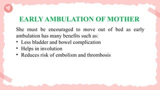 EARLY AMBULATION OF MOTHER
She must be encouraged to move out of bed as early
ambulation has many benefits such as:
• Less bladder and bowel complication
• Helps in involution
• Reduces risk of embolism and thrombosis
 