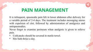 PAIN MANAGEMENT
It is infrequent, spasmodic pain felt in lower abdomen after delivery for
a variable period of 2-4 days. The treatment includes messaging uterus
with expulsion of clot, followed by administration of analgesics and
antispasmodics.
Never forget to examine perineum when analgesic is given to relieve
pain.
• Cold packs should be covered in sterile towel.
• Sitz bath thrice a day.
 